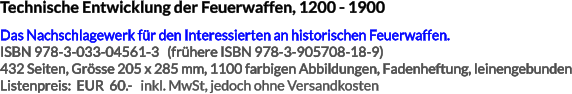 Technische Entwicklung der Feuerwaffen, 1200 - 1900 Das Nachschlagewerk für den Interessierten an historischen Feuerwaffen. ISBN 978-3-033-04561-3   (frühere ISBN 978-3-905708-18-9) 432 Seiten, Grösse 205 x 285 mm, 1100 farbigen Abbildungen, Fadenheftung, leinengebunden Listenpreis:  EUR  60.-   inkl. MwSt, jedoch ohne Versandkosten