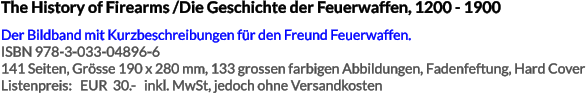The History of Firearms /Die Geschichte der Feuerwaffen, 1200 - 1900 Der Bildband mit Kurzbeschreibungen für den Freund Feuerwaffen. ISBN 978-3-033-04896-6 141 Seiten, Grösse 190 x 280 mm, 133 grossen farbigen Abbildungen, Fadenfeftung, Hard Cover Listenpreis:   EUR  30.-   inkl. MwSt, jedoch ohne Versandkosten