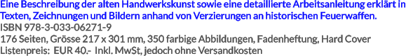 Eine Beschreibung der alten Handwerkskunst sowie eine detaillierte Arbeitsanleitung erklärt in Texten, Zeichnungen und Bildern anhand von Verzierungen an historischen Feuerwaffen. ISBN 978-3-033-06271-9 176 Seiten, Grösse 217 x 301 mm, 350 farbige Abbildungen, Fadenheftung, Hard Cover Listenpreis:  EUR 40.-  Inkl. MwSt, jedoch ohne Versandkosten