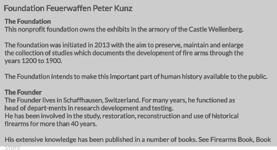 Foundation Feuerwaffen Peter Kunz The Foundation This nonprofit foundation owns the exhibits in the armory of the Castle Wellenberg.  The foundation was initiated in 2013 with the aim to preserve, maintain and enlarge  the collection of studies which documents the development of fire arms through the years 1200 to 1900.  The Foundation intends to make this important part of human history available to the public.  The Founder The Founder lives in Schaffhausen, Switzerland. For many years, he functioned as head of depart-ments in research development and testing. He has been involved in the study, restoration, reconstruction and use of historical firearms for more than 40 years.  His extensive knowledge has been published in a number of books. See Firearms Book, Book Store