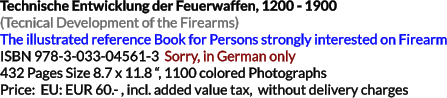 Technische Entwicklung der Feuerwaffen, 1200 - 1900 (Tecnical Development of the Firearms)The illustrated reference Book for Persons strongly interested on Firearm ISBN 978-3-033-04561-3  Sorry, in German only 432 Pages Size 8.7 x 11.8 “, 1100 colored Photographs Price:  EU: EUR 60.- , incl. added value tax,  without delivery charges